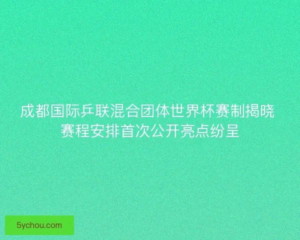 成都国际乒联混合团体世界杯赛制揭晓 赛程安排首次公开亮点纷呈