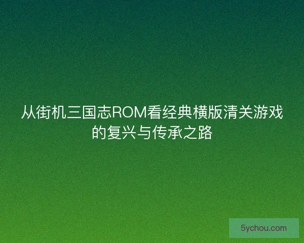 从街机三国志ROM看经典横版清关游戏的复兴与传承之路