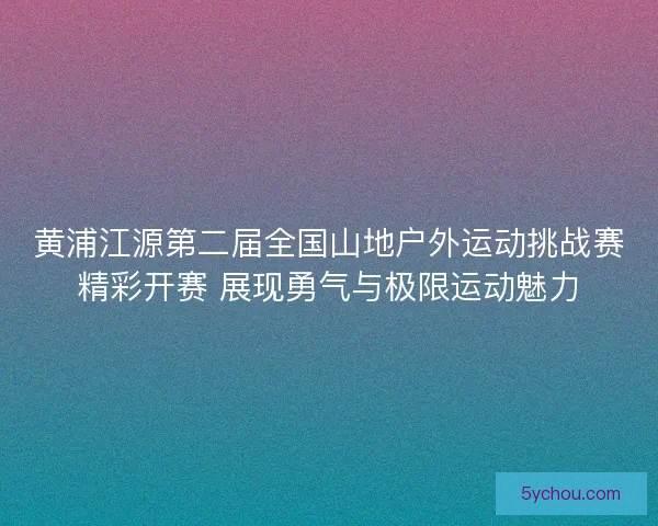 黄浦江源第二届全国山地户外运动挑战赛精彩开赛 展现勇气与极限运动魅力