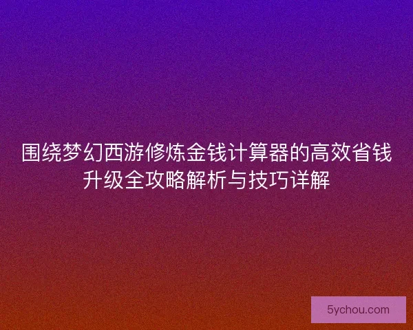 围绕梦幻西游修炼金钱计算器的高效省钱升级全攻略解析与技巧详解